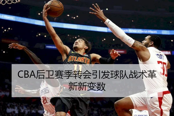 CBA后卫赛季转会引发球队战术革新新变数